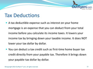 Tax Deductions
  A tax deductible expense such as interest on your home
     mortgage is an expense that you can deduct from your total
     income before you calculate its income taxes. It lowers your
     income tax by bringing down your taxable income. It does NOT
     lower your tax dollar by dollar.
  You can deduct a tax credit such as first-time home buyer tax
     credit directly from your payable tax. Therefore it brings down
     your payable tax dollar by dollar.

©Copyright 2010 Outflyers™.com, all rights reserved.                   77
 