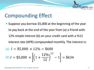 Compounding Effect
  Suppose you borrow $5,000 at the beginning of the year
     to pay back at the end of the year from (a) a friend with
     12% simple interest (b) on your credit card with a %12
     interest rate (APR) compounded monthly. The interest is:

 (a)

 (b)


©Copyright 2010 Outflyers™.com, all rights reserved.             8
 