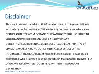 Disclaimer
 This is not professional advice. All information found in this presentation is
 without any implied warranty of fitness for any purpose or use whatsoever.
 NEITHER OUTFLYERS.COM NOR ANY OF ITS AFFILIATES SHALL BE LIABLE TO
 YOU OR ANYONE ELSE FOR ANY LOSS OR INJURY OR ANY
 DIRECT, INDIRECT, INCIDENTAL, CONSEQUENTIAL, SPECIAL, PUNITIVE OR
 SIMILAR DAMAGES ARISING OUT OF YOUR ACCESS OR USE OF THE
 INFORMATION PROVIDED HERE. If you need specific advice, please seek a
 professional who is licensed or knowledgeable in that specialty. DO NOT RELY
 UPON ANY INFORMATION FOUND HERE WITHOUT INDEPENDENT
 VERIFICATION.
©Copyright 2010 Outflyers™.com, all rights reserved.                              81
 