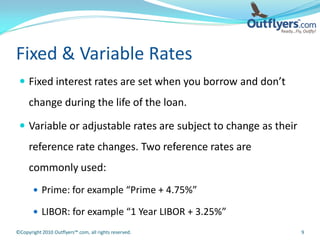 Fixed & Variable Rates
  Fixed interest rates are set when you borrow and don’t
     change during the life of the loan.

  Variable or adjustable rates are subject to change as their
     reference rate changes. Two reference rates are
     commonly used:
        Prime: for example “Prime + 4.75%”

        LIBOR: for example “1 Year LIBOR + 3.25%”

©Copyright 2010 Outflyers™.com, all rights reserved.             9
 