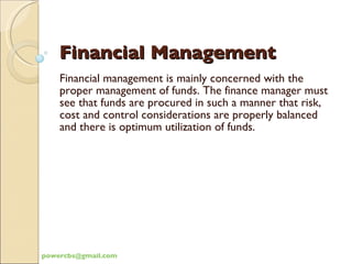 Financial Management Financial management is mainly concerned with the proper management of funds. The finance manager must see that funds are procured in such a manner that risk, cost and control considerations are properly balanced and there is optimum utilization of funds. [email_address] 