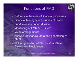Functions of FMG

• Reforms in the area of financial processes
• Financial Management studies of States
• Fund releases under Mission
• Monitoring of FMR & UCs, etc.
• Audit arrangements
• Analysis of financial data and generation of
  FMIS.
• Skill up gradation of PMU staff at State,
  District and Block levels.

                SIHFW: an ISO 9001: 2008 certified Institution   10
 