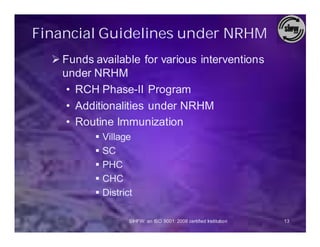 Financial Guidelines under NRHM
  Ø Funds available for various interventions
    under NRHM
     • RCH Phase-II Program
     • Additionalities under NRHM
     • Routine Immunization
          § Village
          § SC
          § PHC
          § CHC
          § District

                   SIHFW: an ISO 9001: 2008 certified Institution   13
 
