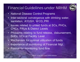 Financial Guidelines under NRHM
• National Disease Control Programs
• Inter-sectoral convergence with drinking water,
  sanitation, AYUSH, WCD, PRI
• Issues related to untied funds at SCs, PHCs,
  CHCs, FRUs & District Levels
• Problems relating to fund release, disbursement,
  SoEs, UCs at Facility Level
• Mechanism for optimal utilization of funds
• Importance of monitoring of Financial Mgt.
• Format for monitoring fund flow

                   SIHFW: an ISO 9001: 2008 certified Institution   14
 