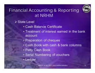 Financial Accounting & Reporting
            at NRHM
  Ø State Level
        • Cash Balance Certificate
        • Treatment of interest earned in the bank
          account
        • Preparation of cheques
        • Cash Book with cash & bank columns
        • Petty Cash Book
        • Serial Numbering of vouchers
        • Ledger
                  SIHFW: an ISO 9001: 2008 certified Institution   15
 