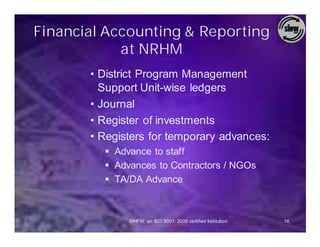 Financial Accounting & Reporting
            at NRHM
       • District Program Management
         Support Unit-wise ledgers
       • Journal
       • Register of investments
       • Registers for temporary advances:
         § Advance to staff
         § Advances to Contractors / NGOs
         § TA/DA Advance



              SIHFW: an ISO 9001: 2008 certified Institution   16
 
