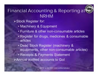 Financial Accounting & Reporting at
              NRHM
  ØStock Register for:
    • Machinery & Equipment
    • Furniture & other non-consumable articles
    • Register for drugs, medicines & consumable
      articles
    • Dead Stock Register (machinery &
      equipments, other non-consumable articles)
    • Receipts & Payments Statement
  ØAnnual audited accounts to GoI

                  SIHFW: an ISO 9001: 2008 certified Institution   17
 