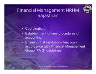 Financial Management NRHM
          Rajasthan

 • Coordination,
 • Establishment of new procedures of
   accounting
 • Ensuring that institutions function in
   accordance with Financial Management
   Group (FMG) guidelines



           SIHFW: an ISO 9001: 2008 certified Institution   2
 