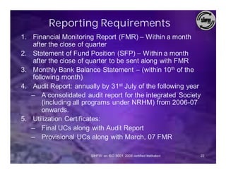 Reporting Requirements
1. Financial Monitoring Report (FMR) – Within a month
   after the close of quarter
2. Statement of Fund Position (SFP) – Within a month
   after the close of quarter to be sent along with FMR
3. Monthly Bank Balance Statement – (within 10th of the
   following month)
4. Audit Report: annually by 31st July of the following year
   – A consolidated audit report for the integrated Society
       (including all programs under NRHM) from 2006-07
       onwards.
5. Utilization Certificates:
   – Final UCs along with Audit Report
   – Provisional UCs along with March, 07 FMR

                       SIHFW: an ISO 9001: 2008 certified Institution   22
 