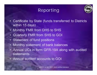 Reporting

• Certificate by State (funds transferred to Districts
  within 15 days)
• Monthly FMR from DHS to SHS
• Quarterly FMR from SHS to GOI
• Statement of fund positions
• Monthly statement of bank balances
• Annual UCs in form GFR-19A along with audited
  statements
• Annual audited accounts to GOI

                    SIHFW: an ISO 9001: 2008 certified Institution   23
 