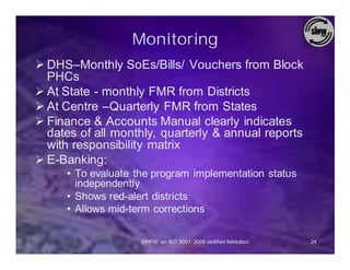 Monitoring
Ø DHS–Monthly SoEs/Bills/ Vouchers from Block
  PHCs
Ø At State - monthly FMR from Districts
Ø At Centre –Quarterly FMR from States
Ø Finance & Accounts Manual clearly indicates
  dates of all monthly, quarterly & annual reports
  with responsibility matrix
Ø E-Banking:
     • To evaluate the program implementation status
       independently
     • Shows red-alert districts
     • Allows mid-term corrections

                    SIHFW: an ISO 9001: 2008 certified Institution   24
 
