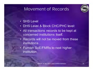 Movement of Records

• SHS Level
• DHS Level & Block CHC/PHC level:
• All transactions records to be kept at
  concerned institutions itself.
• Records will not be moved from these
  institutions
• Furnish SoE/FMRs to next higher
  institution


            SIHFW: an ISO 9001: 2008 certified Institution   29
 