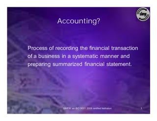 Accounting?


Process of recording the financial transaction
of a business in a systematic manner and
preparing summarized financial statement.




              SIHFW: an ISO 9001: 2008 certified Institution   3
 