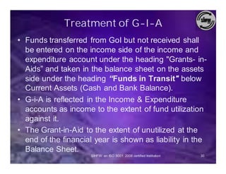 Treatment of G-I-A
• Funds transferred from GoI but not received shall
  be entered on the income side of the income and
  expenditure account under the heading "Grants- in-
  Aids” and taken in the balance sheet on the assets
  side under the heading “Funds in Transit" below
  Current Assets (Cash and Bank Balance).
• G-i-A is reflected in the Income & Expenditure
  accounts as income to the extent of fund utilization
  against it.
• The Grant-in-Aid to the extent of unutilized at the
  end of the financial year is shown as liability in the
  Balance Sheet.
                     SIHFW: an ISO 9001: 2008 certified Institution   30
 