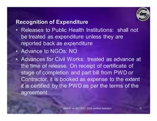 Recognition of Expenditure
• Releases to Public Health Institutions: shall not
  be treated as expenditure unless they are
  reported back as expenditure
• Advance to NGOs: NO
• Advances for Civil Works: treated as advance at
  the time of release. On receipt of certificate of
  stage of completion and part bill from PWD or
  Contractor, it is booked as expense to the extent
  it is certified by the PWD as per the terms of the
  agreement.

                   SIHFW: an ISO 9001: 2008 certified Institution   31
 