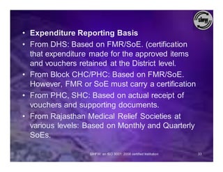 • Expenditure Reporting Basis
• From DHS: Based on FMR/SoE. (certification
  that expenditure made for the approved items
  and vouchers retained at the District level.
• From Block CHC/PHC: Based on FMR/SoE.
  However, FMR or SoE must carry a certification
• From PHC, SHC: Based on actual receipt of
  vouchers and supporting documents.
• From Rajasthan Medical Relief Societies at
  various levels: Based on Monthly and Quarterly
  SoEs.

                  SIHFW: an ISO 9001: 2008 certified Institution   33
 
