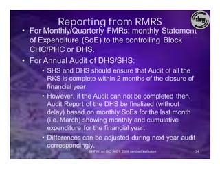 Reporting from RMRS
• For Monthly/Quarterly FMRs: monthly Statement
  of Expenditure (SoE) to the controlling Block
  CHC/PHC or DHS.
• For Annual Audit of DHS/SHS:
     • SHS and DHS should ensure that Audit of all the
       RKS is complete within 2 months of the closure of
       financial year
     • However, if the Audit can not be completed then,
       Audit Report of the DHS be finalized (without
       delay) based on monthly SoEs for the last month
       (i.e. March) showing monthly and cumulative
       expenditure for the financial year.
     • Differences can be adjusted during next year audit
       correspondingly.
                    SIHFW: an ISO 9001: 2008 certified Institution   34
 