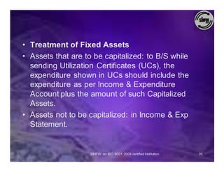 • Treatment of Fixed Assets
• Assets that are to be capitalized: to B/S while
  sending Utilization Certificates (UCs), the
  expenditure shown in UCs should include the
  expenditure as per Income & Expenditure
  Account plus the amount of such Capitalized
  Assets.
• Assets not to be capitalized: in Income & Exp
  Statement.


                   SIHFW: an ISO 9001: 2008 certified Institution   35
 