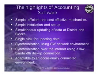 The highlights of Accounting
             Software
§ Simple, efficient and cost effective mechanism.
§ Simple installation and set-up.
§ Simultaneous updating of data at District and
  Blocks.
§ Single click for updating data.
§ Synchronization using SW network environment.
§ Synchronization over the Internet using a low
  bandwidth dial-up connection.
§ Adaptable to an occasionally connected
  environment.
                 SIHFW: an ISO 9001: 2008 certified Institution   40
 