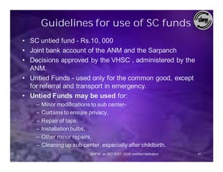 Guidelines for use of SC funds
• SC untied fund - Rs.10, 000
• Joint bank account of the ANM and the Sarpanch
• Decisions approved by the VHSC , administered by the
  ANM.
• Untied Funds - used only for the common good, except
  for referral and transport in emergency.
• Untied Funds may be used for:
    –   Minor modifications to sub center-
    –   Curtains to ensure privacy,
    –   Repair of taps,
    –   Installation bulbs,
    –   Other minor repairs,
    –   Cleaning up sub center, especially after childbirth.
                            SIHFW: an ISO 9001: 2008 certified Institution   41
 