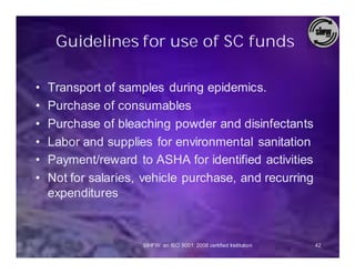 Guidelines for use of SC funds

•   Transport of samples during epidemics.
•   Purchase of consumables
•   Purchase of bleaching powder and disinfectants
•   Labor and supplies for environmental sanitation
•   Payment/reward to ASHA for identified activities
•   Not for salaries, vehicle purchase, and recurring
    expenditures



                     SIHFW: an ISO 9001: 2008 certified Institution   42
 