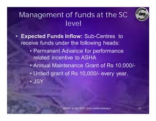 Management of funds at the SC
            level
• Expected Funds Inflow: Sub-Centres to
  receive funds under the following heads:
     • Permanent Advance for performance
       related incentive to ASHA
     • Annual Maintenance Grant of Rs 10,000/-
     • Untied grant of Rs 10,000/- every year.
     • JSY



                  SIHFW: an ISO 9001: 2008 certified Institution   43
 