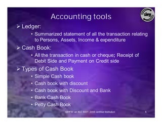 Accounting tools
Ø Ledger:
     • Summarized statement of all the transaction relating
       to Persons, Assets, Income & expenditure
Ø Cash Book:
     • All the transaction in cash or cheque; Receipt of
       Debit Side and Payment on Credit side
Ø Types of Cash Book
     •   Simple Cash book
     •   Cash book with discount
     •   Cash book with Discount and Bank
     •   Bank Cash Book
     •   Petty Cash Book
                     SIHFW: an ISO 9001: 2008 certified Institution   6
 