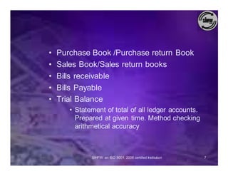 •   Purchase Book /Purchase return Book
•   Sales Book/Sales return books
•   Bills receivable
•   Bills Payable
•   Trial Balance
       • Statement of total of all ledger accounts.
         Prepared at given time. Method checking
         arithmetical accuracy



              SIHFW: an ISO 9001: 2008 certified Institution   7
 