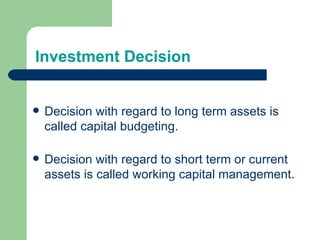 Investment Decision Decision with regard to long term assets is called capital budgeting. Decision with regard to short term or current assets is called working capital management. 