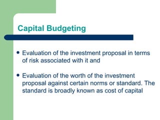 Capital Budgeting Evaluation of the investment proposal in terms of risk associated with it and Evaluation of the worth of the investment proposal against certain norms or standard. The standard is broadly known as cost of capital 