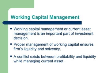 Working Capital Management  Working capital management or current asset management is an important part of investment decision. Proper management of working capital ensures firm’s liquidity and solvency. A conflict exists between profitability and liquidity while managing current asset. 