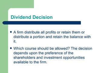 Dividend Decision A firm distribute all profits or retain them or distribute a portion and retain the balance with it. Which course should be allowed? The decision depends upon the preference of the shareholders and investment opportunities available to the firm. 