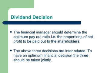 Dividend Decision The financial manager should determine the optimum pay out ratio I.e. the proportions of net profit to be paid out to the shareholders. The above three decisions are inter related. To have an optimum financial decision the three should be taken jointly. 