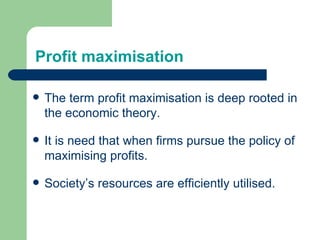 Profit maximisation The term profit maximisation is deep rooted in the economic theory. It is need that when firms pursue the policy of maximising profits. Society’s resources are efficiently utilised. 