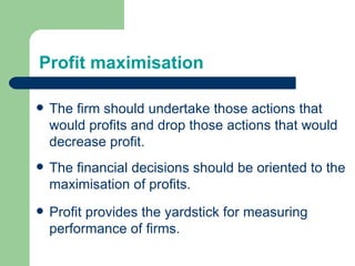 Profit maximisation The firm should undertake those actions that would profits and drop those actions that would decrease profit. The financial decisions should be oriented to the maximisation of profits. Profit provides the yardstick for measuring performance of firms. 
