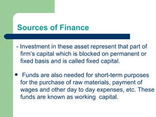 Sources of Finance - Investment in these asset represent that part of  firm’s capital which is blocked on permanent or fixed basis and is called fixed capital. Funds are also needed for short-term purposes for the purchase of raw materials, payment of wages and other day to day expenses, etc. These funds are known as working  capital. 