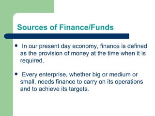 Sources of Finance/Funds In our present day economy, finance is defined as the provision of money at the time when it is required.  Every enterprise, whether big or medium or small, needs finance to carry on its operations and to achieve its targets. 