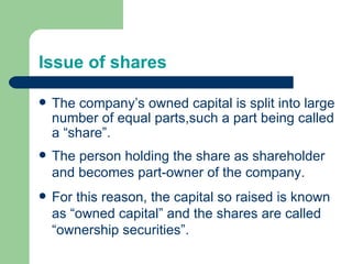Issue of shares The company’s owned capital is split into large number of equal parts,such a part being called a “share”. The person holding the share as shareholder and becomes part-owner of the company. For this reason, the capital so raised is known as “owned capital” and the shares are called “ownership securities”. 
