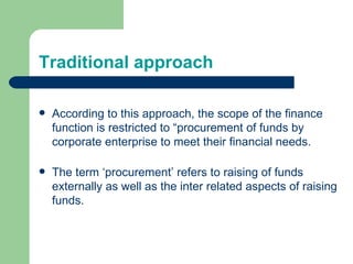 Traditional approach According to this approach, the scope of the finance function is restricted to “procurement of funds by corporate enterprise to meet their financial needs. The term ‘procurement’ refers to raising of funds externally as well as the inter related aspects of raising funds. 