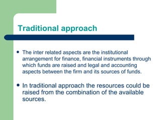 Traditional approach In traditional approach the resources could be raised from the combination of the available sources. The inter related aspects are the institutional arrangement for finance, financial instruments through which funds are raised and legal and accounting aspects between the firm and its sources of funds. 