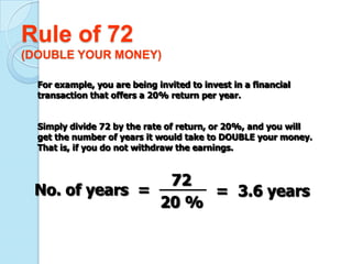 Rule of 72
(DOUBLE YOUR MONEY)

  For example, you are being invited to invest in a financial
  transaction that offers a 20% return per year.


  Simply divide 72 by the rate of return, or 20%, and you will
  get the number of years it would take to DOUBLE your money.
  That is, if you do not withdraw the earnings.


                 72
 No. of years =      = 3.6 years
                20 %
 