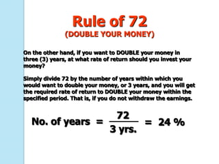 Rule of 72
               (DOUBLE YOUR MONEY)

On the other hand, if you want to DOUBLE your money in
three (3) years, at what rate of return should you invest your
money?

Simply divide 72 by the number of years within which you
would want to double your money, or 3 years, and you will get
the required rate of return to DOUBLE your money within the
specified period. That is, if you do not withdraw the earnings.


                   72
   No. of years =        = 24 %
                  3 yrs.
 