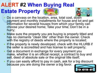 ALERT #2 When Buying Real
Estate Property
 Do a canvass on the location, area, total cost, down
  payment and monthly installments for house and lot and get
  information for several houses from which your family can
  choose your desired home; Take your time; Don’t be in a
  hurry;
 Make sure the property you are buying is properly titled and
  has no claimants “clean title” other than the owner. Check
  with the registry of deeds where the property is located;
 If the property is newly developed, check with the HLURB if
  the seller is accredited and has license to sell property;
 Get a document in exchange for every payment you
  make, whether it is an official receipt, a contract to buy and
  sell, deed of absolute sale or the original title itself;
 If you can easily afford to pay in cash, ask for a big discount
  because you are doing the owner a big favor.
 