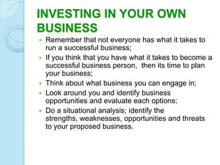 INVESTING IN YOUR OWN
BUSINESS
 Remember that not everyone has what it takes to
  run a successful business;
 If you think that you have what it takes to become a
  successful business person, then its time to plan
  your business;
 Think about what business you can engage in;
 Look around you and identify business
  opportunities and evaluate each options;
 Do a situational analysis; identify the
  strengths, weaknesses, opportunities and threats
  to your proposed business.
 