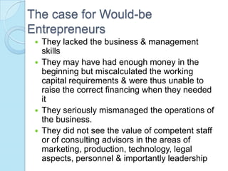 The case for Would-be
Entrepreneurs
  They lacked the business & management
   skills
  They may have had enough money in the
   beginning but miscalculated the working
   capital requirements & were thus unable to
   raise the correct financing when they needed
   it
  They seriously mismanaged the operations of
   the business.
  They did not see the value of competent staff
   or of consulting advisors in the areas of
   marketing, production, technology, legal
   aspects, personnel & importantly leadership
 