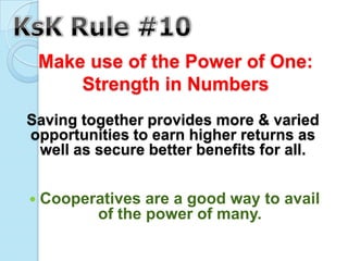 Make use of the Power of One:
     Strength in Numbers
Saving together provides more & varied
opportunities to earn higher returns as
 well as secure better benefits for all.


 Cooperatives  are a good way to avail
         of the power of many.
 