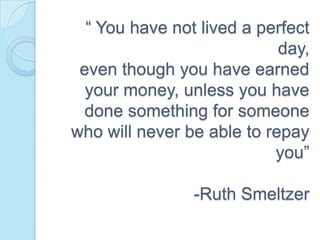 “ You have not lived a perfect
                            day,
 even though you have earned
  your money, unless you have
  done something for someone
who will never be able to repay
                           you”

                -Ruth Smeltzer
 