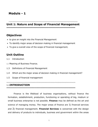 Module - 1

  -------------------------------------------------------------------------------
Unit 1: Nature and Scope of Financial Management
--------------------------------------------------------


Objectives
• to give an insight into the Financial Management
• To identify major areas of decision making in financial management
• To give a overall view of the scope of financial management.



Unit Outline
1.1   Introduction

1.2 Meaning of Business Finance.

1.3   Definitions of Financial Management

1.4   Which are the major areas of decision making in financial management?

1.5   Scope of financial management

-------------------------------------------------------------------------------
1.1INTRODUCTION
----------------------------------------------------------------

        Finance is the lifeblood of business organisations, without finance the
 formation, establishment, production, functioning or operating of big, medium or
 small business enterprise is not possible. Finance may be defined as the art and

 science of managing money. The major areas of finance are 1) financial services

 and 2) financial management. Financial Services is concerned with the design
 and delivery of products to individuals, business and government within the areas



                                                1
 