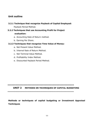 Unit outline


3.2.1 Technique that recognize Payback of Capital Employed:
       Payback Period Method.
3.2.2 Techniques that use Accounting Profit for Project
       evaluation:
       a. Accounting Rate of Return method.
       b. Earning Per Share.
3.2.3 Techniques that recognize Time Value of Money:
       a. Net Present Value Method.
       b. Internal Rate of Return Method.
       c. Net Terminal Value Method.
       d. Profitability Index Method.
       e. Discounted Payback Period Method.




--------------------------------------------------
      UNIT 2       METHODS OR TECHNIQUES OF CAPITAL BUDGETING
---------------------------------------------------------------------------



Methods or techniques of capital budgeting or Investment Appraisal
Techniques




                                           101
 