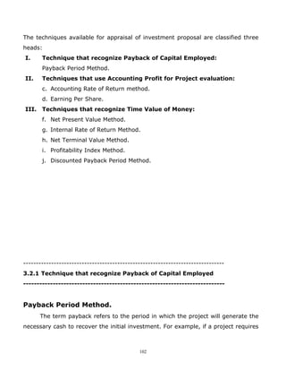 The techniques available for appraisal of investment proposal are classified three
heads:
I.     Technique that recognize Payback of Capital Employed:
       Payback Period Method.
II.    Techniques that use Accounting Profit for Project evaluation:
       c. Accounting Rate of Return method.
       d. Earning Per Share.
III. Techniques that recognize Time Value of Money:
       f. Net Present Value Method.
       g. Internal Rate of Return Method.
       h. Net Terminal Value Method.
       i. Profitability Index Method.
       j. Discounted Payback Period Method.




-------------------------------------------------------------------------------
3.2.1 Technique that recognize Payback of Capital Employed
---------------------------------------------------------------------------


Payback Period Method.
      The term payback refers to the period in which the project will generate the
necessary cash to recover the initial investment. For example, if a project requires



                                             102
 